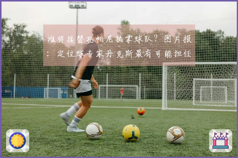 谁将接替孔帕尼执掌球队？图片报：定位球专家丹克斯最有可能担任代理教练