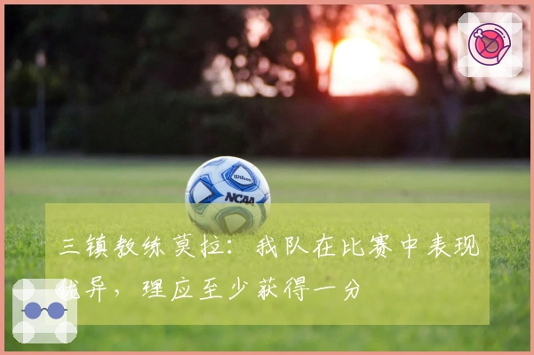 三镇教练莫拉：我队在比赛中表现优异，理应至少获得一分