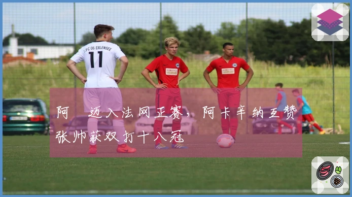 阿昺迈入法网正赛，阿卡辛纳互赞张帅获双打十八冠