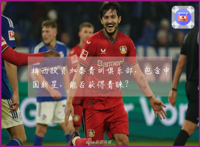 梅西投资加泰青训俱乐部，包含中国新星，能否获得青睐？