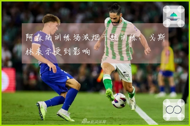 阿森纳训练场浓烟干扰训练，戈斯林表示受到影响