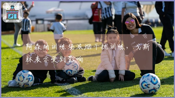 阿森纳训练场浓烟干扰训练，戈斯林表示受到影响