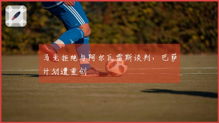 马竞拒绝与阿尔瓦雷斯谈判，巴萨计划遭重创