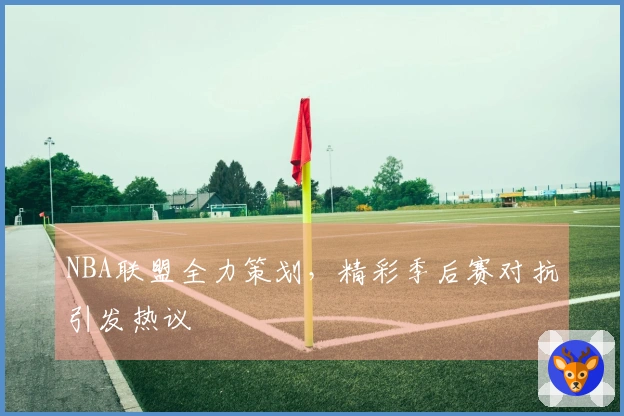 NBA联盟全力策划，精彩季后赛对抗引发热议
