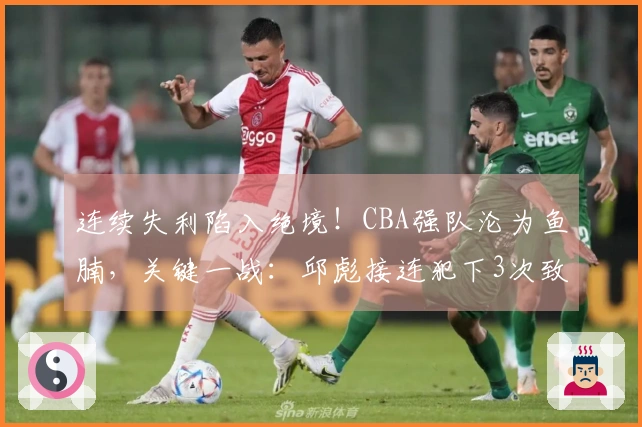 连续失利陷入绝境！CBA强队沦为鱼腩，关键一战：邱彪接连犯下3次致命错误