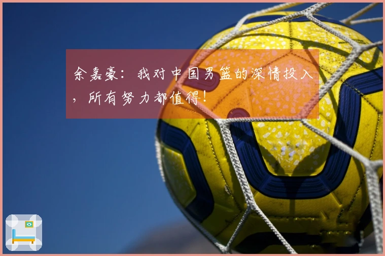 余嘉豪：我对中国男篮的深情投入，所有努力都值得！