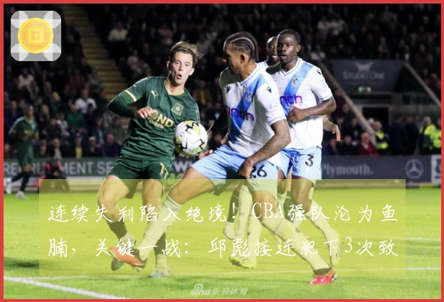 连续失利陷入绝境！CBA强队沦为鱼腩，关键一战：邱彪接连犯下3次致命错误