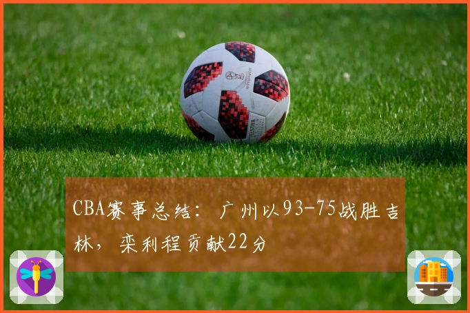 CBA赛事总结：广州以93-75战胜吉林，栾利程贡献22分
